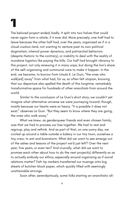 1  The beloved project ended, badly. It split info two halves that could never again form a whole, if it ever did. More precisely, one-half had to leave because the ofher half had, over the years, organized as if in a cloud-cuckoo-land, not wanting o venture past its own political dogmatism, intemal power dynamics, and patriarchal behaviors (despite thetoric fo the contrary), or inability to deal with the redlity of mundane logistics like paying the bills. Our half had brought vibrancy to this project, not only renewing it in many ways, but doing the lion’s share of the self-organizing and communal care o make it happen. In the end, we became, 1o borrow from Ursula K. Le Guin, “the ones who walkled] away” from what had, for us, so often felt utopian, knowing that our departure also spelled the death of this longtime, remarkably transformative space for hundreds of other anarchists from around the world  Similar to the conclusion of Le Guin’s short sfory, we couldn’t yet imagine what alterative universe we were journeying foward, though, mostly because our hearts were so heavy. ‘It is possible if does not exist,” observes Le Guin. “But they seem fo know where they are going, the ones who walk away.”  What we knew, as genderqueer friends and even chosen family, was that we had to process our loss together. We had to rest and regroup, play and rethink. And as part of that, on one sunny day, we. circled up around a fable outside a bakery in our tiny fown, ourselves a finy crew, fo eat and brainstorm. What did we want fo see emerge out of the ashes and lessons of the project we’d just left? Over the next year, five years, or even ten? And crucially, what did we want fo promise each other about how fo do the next project(s) differently so as to actually embody our ethics, especially around organizing as if social relations matter? Felt-fip markers transferred our musings onfo big shees of butcher-block paper, which quickly filled with seemingly unattainable sirivings.  Soon affer, serendipitously, some folks starting an anarchisic all-  B 